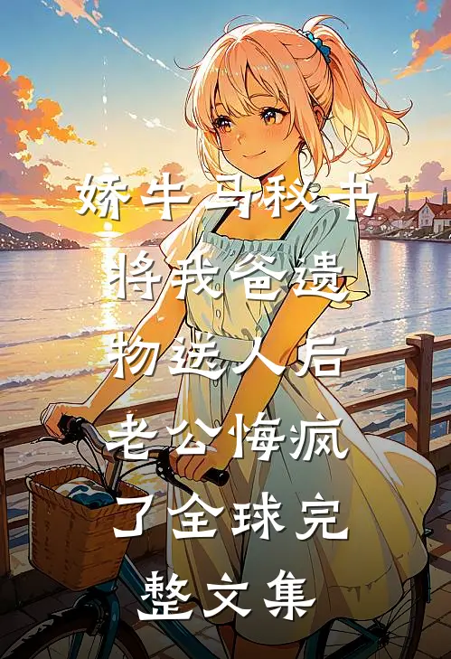 娇牛马秘书将我爸遗物送人后，老公悔疯了全球完整文集