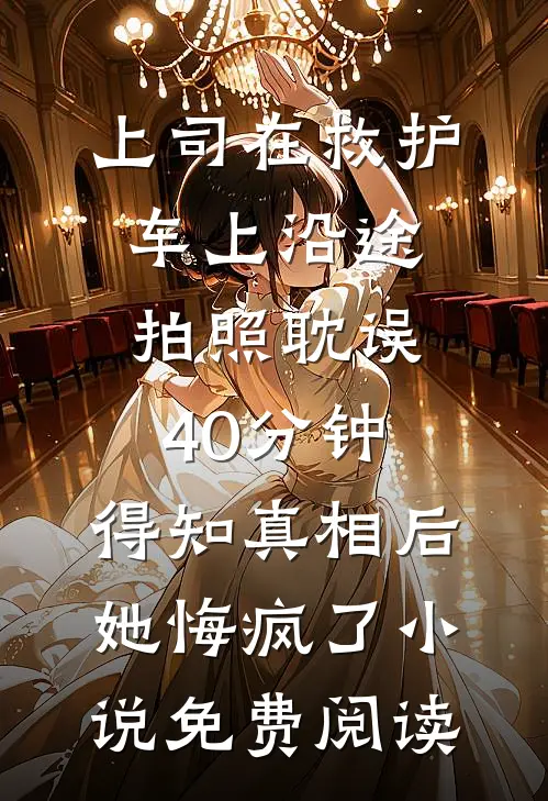 上司在救护车上沿途拍照耽误40分钟，得知真相后她悔疯了小说免费阅读