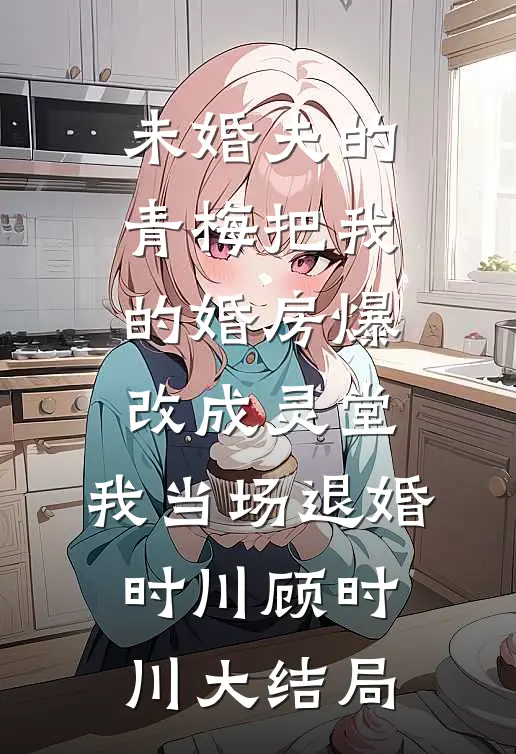 未婚夫的青梅把我的婚房爆改成灵堂，我当场退婚时川顾时川大结局