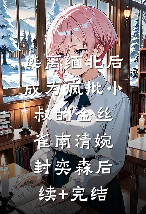 逃离缅北后成为疯批小叔的金丝雀南清婉封奕森后续+完结