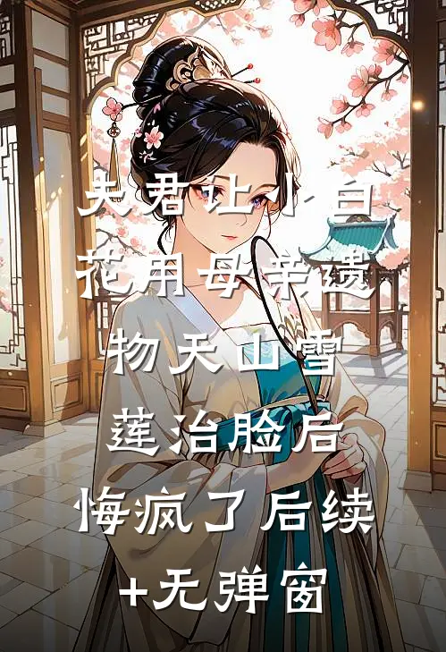 夫君让小白花用母亲遗物天山雪莲治脸后，悔疯了后续+无弹窗