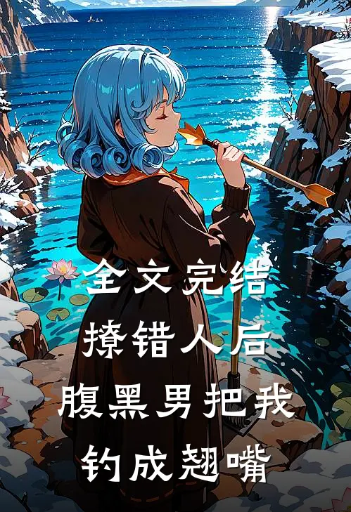 全文完结撩错人后，腹黑男把我钓成翘嘴