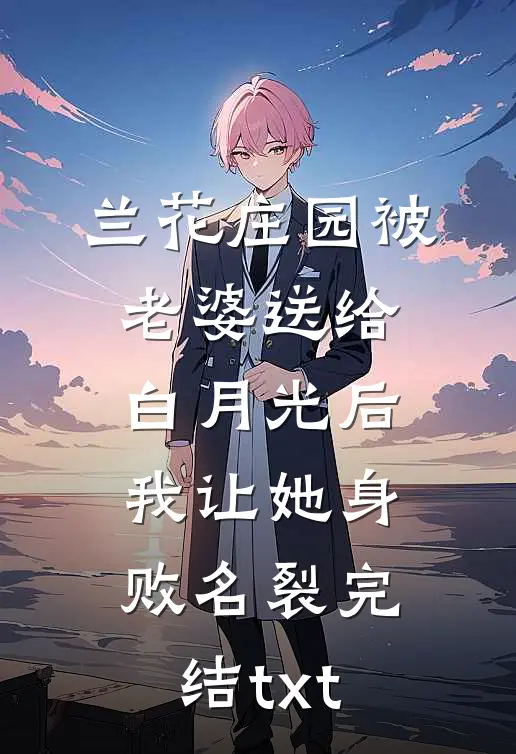 兰花庄园被老婆送给白月光后，我让她身败名裂完结txt