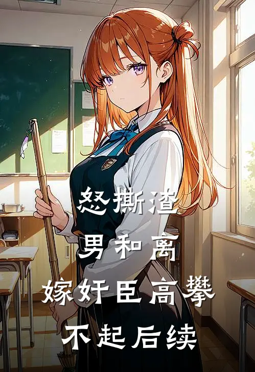 怒撕渣男和离，嫁奸臣高攀不起后续