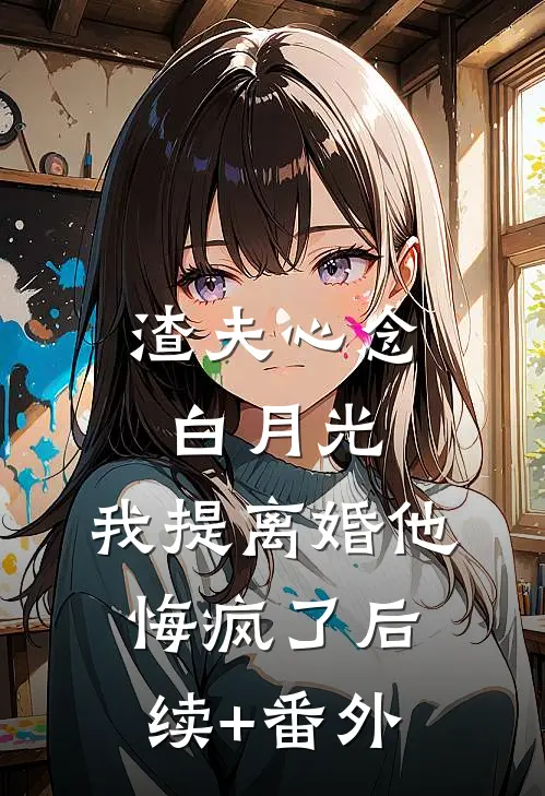 渣夫心念白月光，我提离婚他悔疯了后续+番外