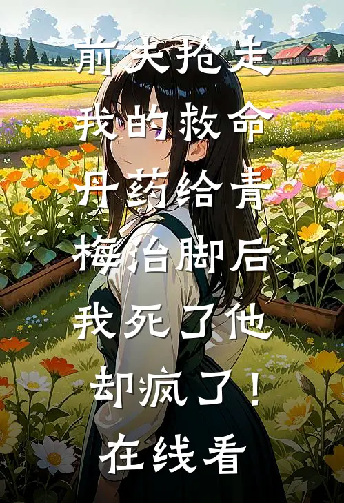前夫抢走我的救命丹药给青梅治脚后，我死了他却疯了！在线看