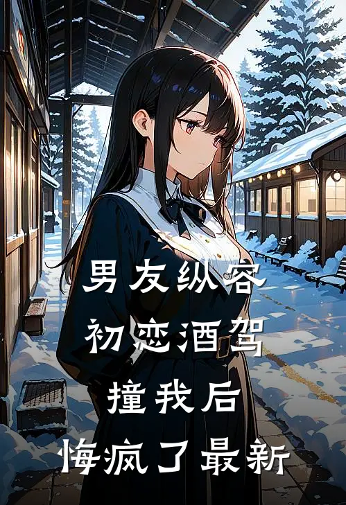 男友纵容初恋酒驾撞我后，悔疯了最新