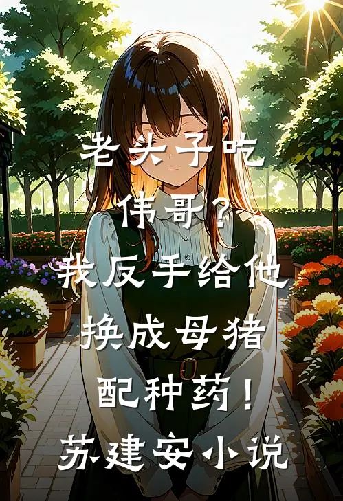 老头子吃伟哥？我反手给他换成母猪配种药！苏建安小说
