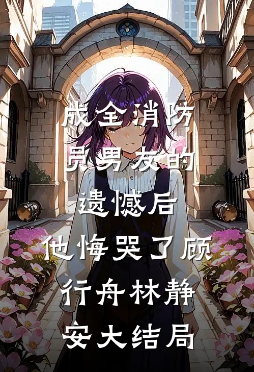 成全消防员男友的遗憾后，他悔哭了顾行舟林静安大结局