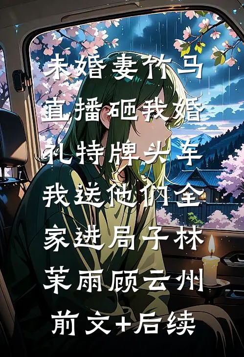 未婚妻竹马直播砸我婚礼特牌头车，我送他们全家进局子林茉雨顾云州前文+后续