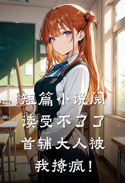短篇小说阅读受不了了，首辅大人被我撩疯！