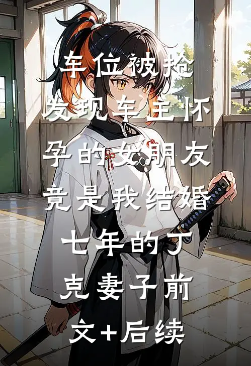 车位被抢，发现车主怀孕的女朋友竟是我结婚七年的丁克妻子前文+后续