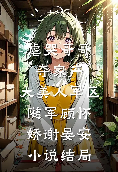 虐哭哥哥夺家产，大美人军区随军顾怀娇谢晏安小说结局