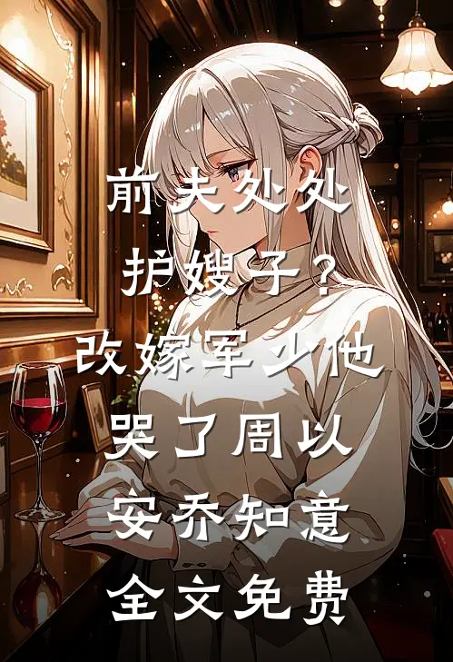 前夫处处护嫂子？改嫁军少他哭了周以安乔知意全文免费