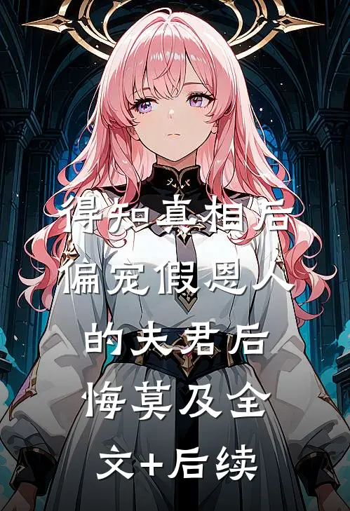 得知真相后，偏宠假恩人的夫君后悔莫及全文+后续