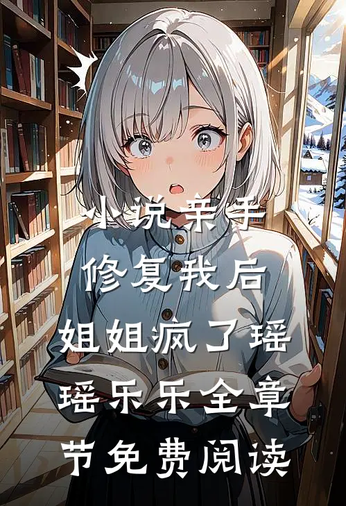 小说亲手修复我后，姐姐疯了瑶瑶乐乐全章节免费阅读