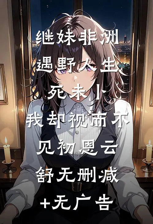 继妹非洲遇野人生死未卜，我却视而不见初恩云舒无删减+无广告