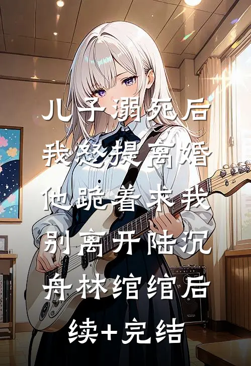 儿子溺死后，我怒提离婚他跪着求我别离开陆沉舟林绾绾后续+完结