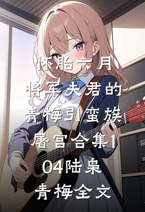 怀胎六月，将军夫君的青梅引蛮族屠宫合集104陆枭青梅全文