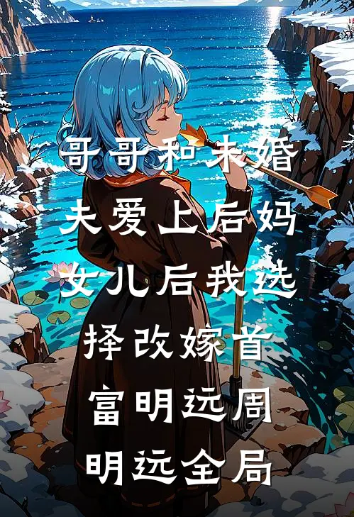 哥哥和未婚夫爱上后妈女儿后我选择改嫁首富明远周明远全局