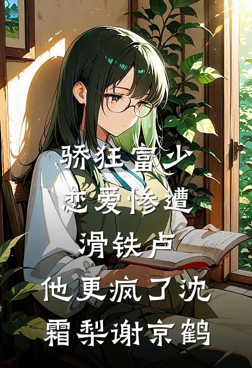 骄狂富少恋爱惨遭滑铁卢，他更疯了沈霜梨谢京鹤