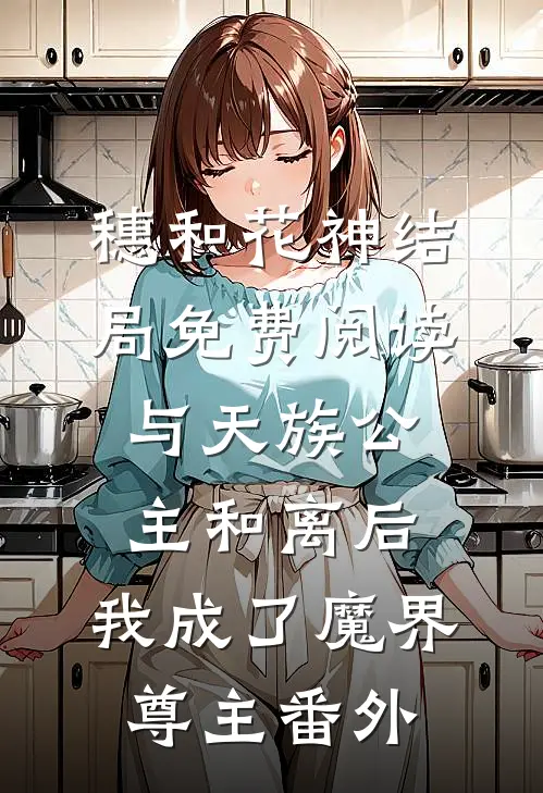 穗和花神结局免费阅读与天族公主和离后，我成了魔界尊主番外