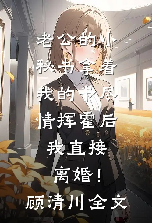 老公的小秘书拿着我的卡尽情挥霍后，我直接离婚！顾清川全文
