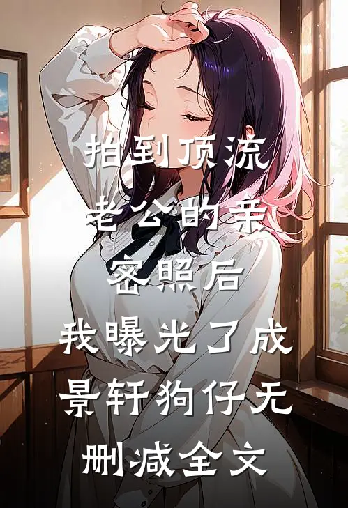 拍到顶流老公的亲密照后，我曝光了成景轩狗仔无删减全文