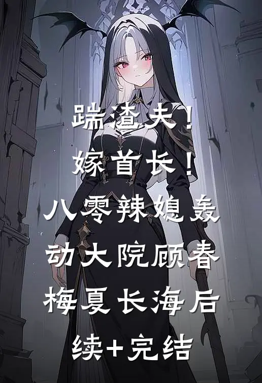 踹渣夫！嫁首长！八零辣媳轰动大院顾春梅夏长海后续+完结