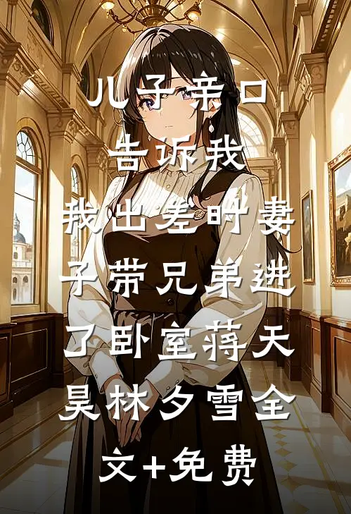 儿子亲口告诉我，我出差时妻子带兄弟进了卧室蒋天昊林夕雪全文+免费