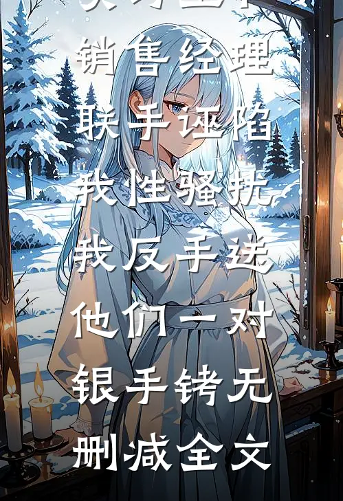 实习生和销售经理联手诬陷我性骚扰，我反手送他们一对银手铐无删减全文