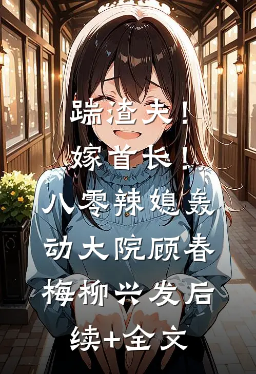 踹渣夫！嫁首长！八零辣媳轰动大院顾春梅柳兴发后续+全文