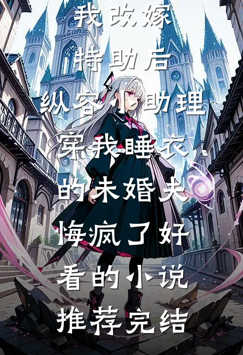我改嫁特助后，纵容小助理穿我睡衣的未婚夫悔疯了好看的小说推荐完结