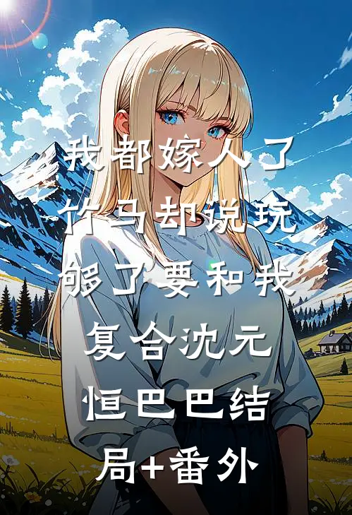 我都嫁人了，竹马却说玩够了要和我复合沈元恒巴巴结局+番外