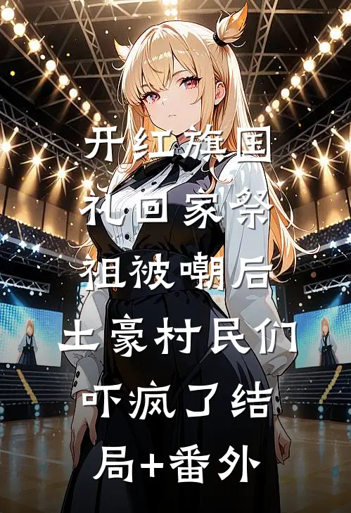 开红旗国礼回家祭祖被嘲后，土豪村民们吓疯了结局+番外