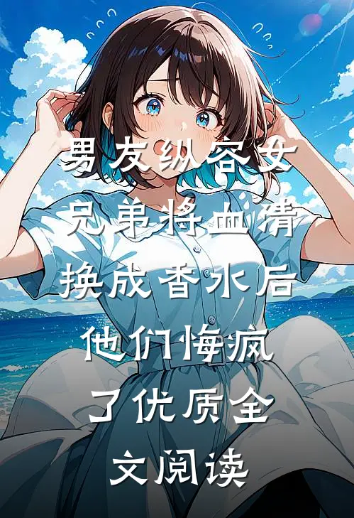 男友纵容女兄弟将血清换成香水后，他们悔疯了优质全文阅读