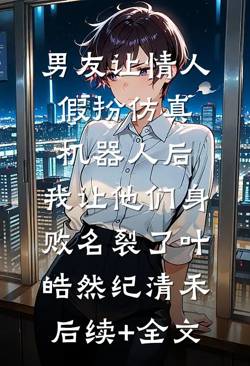 男友让情人假扮仿真机器人后，我让他们身败名裂了叶皓然纪清禾后续+全文