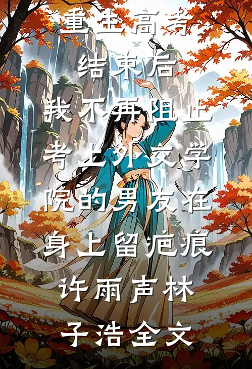 重生高考结束后，我不再阻止考上外交学院的男友在身上留疤痕许雨声林子浩全文
