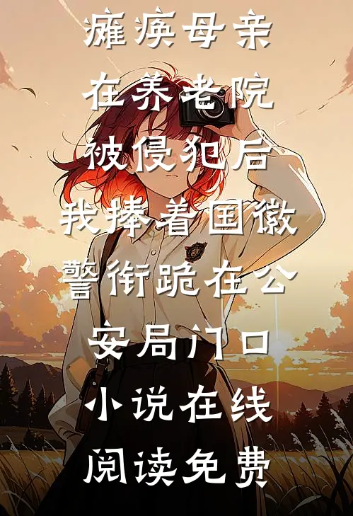 瘫痪母亲在养老院被侵犯后，我捧着国徽警衔跪在公安局门口小说在线阅读免费