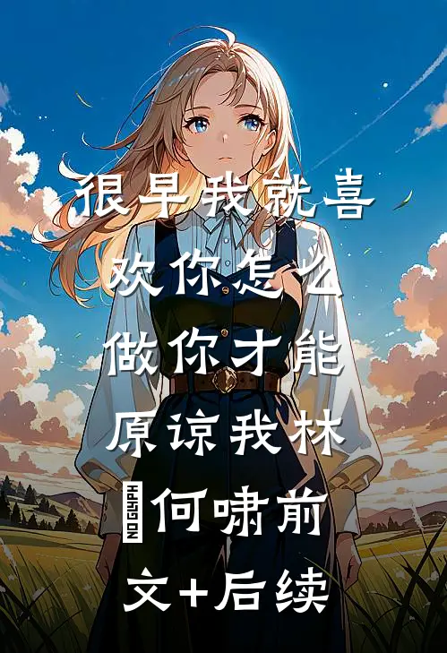 很早我就喜欢你-怎么做你才能原谅我林婳何啸前文+后续