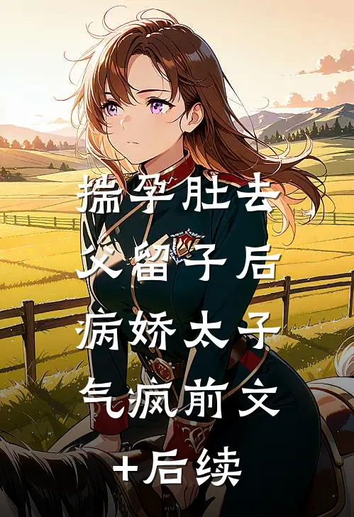 揣孕肚去父留子后，病娇太子气疯前文+后续