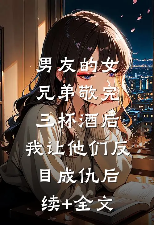 男友的女兄弟敬完三杯酒后，我让他们反目成仇后续+全文