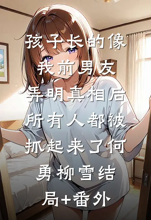 孩子长的像我前男友，弄明真相后所有人都被抓起来了何勇柳雪结局+番外