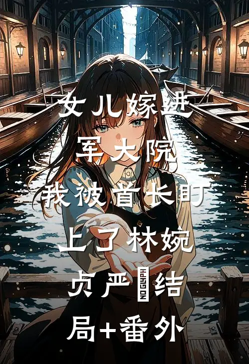 女儿嫁进军大院，我被首长盯上了林婉贞严旻结局+番外