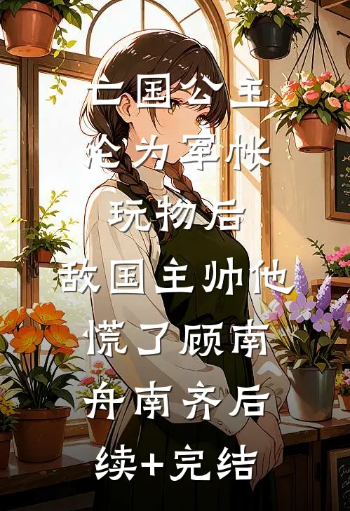 亡国公主沦为军帐玩物后，敌国主帅他慌了顾南舟南齐后续+完结