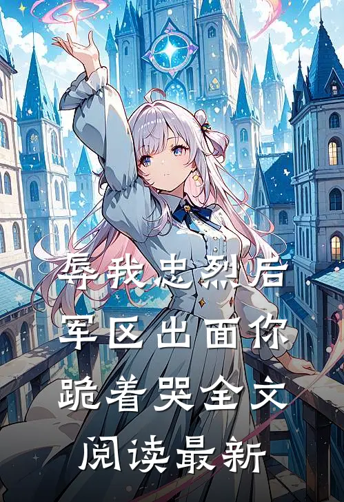 辱我忠烈后，军区出面你跪着哭全文阅读最新