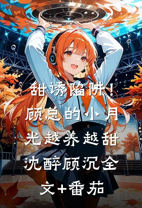 甜诱陷阱！顾总的小月光越养越甜沈醉顾沉全文+番茄