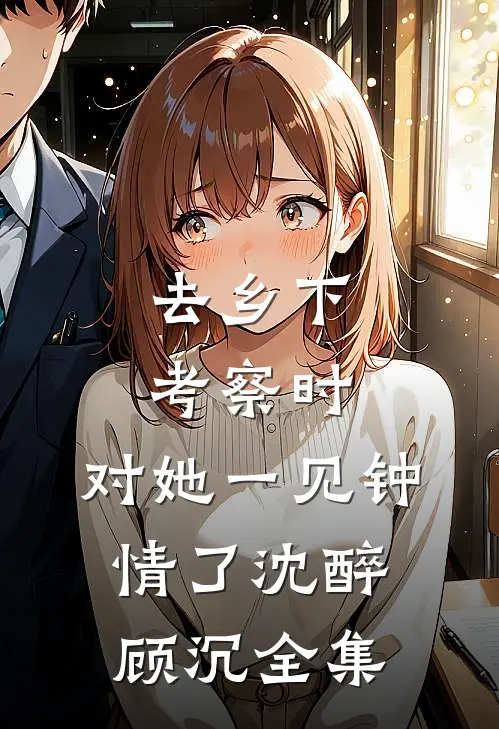 去乡下考察时，对她一见钟情了沈醉顾沉全集