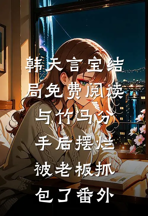 韩天言宝结局免费阅读与竹马分手后摆烂被老板抓包了番外