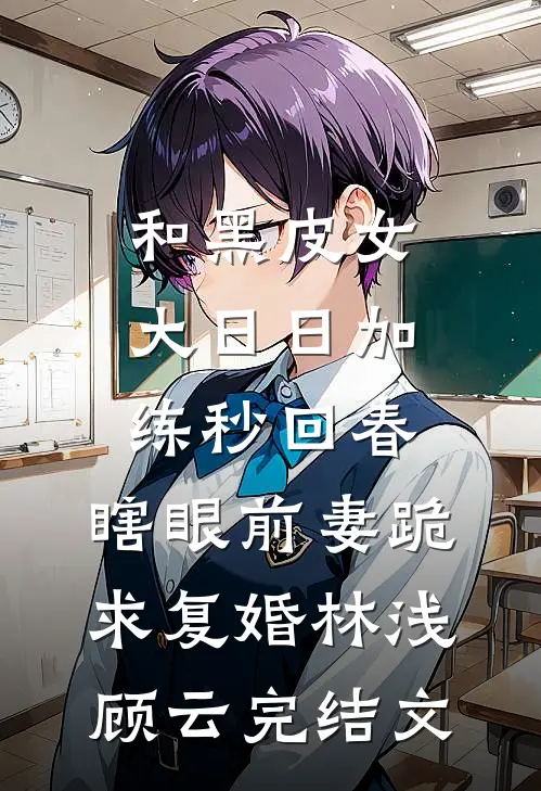 和黑皮女大日日加练秒回春，瞎眼前妻跪求复婚林浅顾云完结文